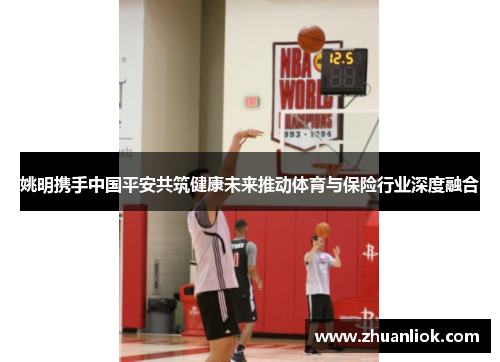 姚明携手中国平安共筑健康未来推动体育与保险行业深度融合