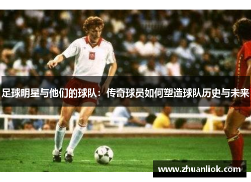 足球明星与他们的球队：传奇球员如何塑造球队历史与未来